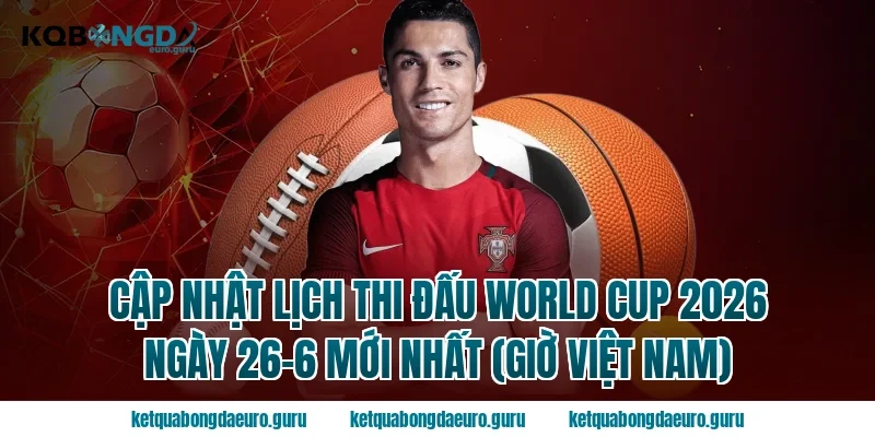 Cập nhật Lịch thi đấu World Cup 2026 ngày 26-6 mới nhất (Giờ Việt Nam)